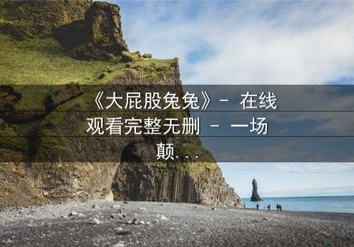 《大屁股兔兔》- 在线观看完整无删 - 一场颠覆童年的奇幻冒险