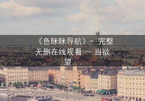 《色眯眯导航》- 完整无删在线观看 - 当欲望地图指向深渊