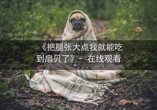 《把腿张大点我就能吃到扇贝了》- 在线观看 - 一场禁忌与欲望的终极博弈