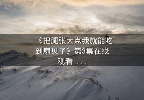 《把腿张大点我就能吃到扇贝了》第3集在线观看 - 一场美食与欲望的致命诱惑