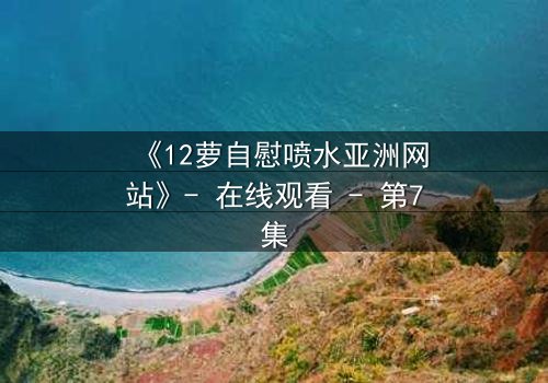 《12萝自慰喷水亚洲网站》- 在线观看 - 第7集