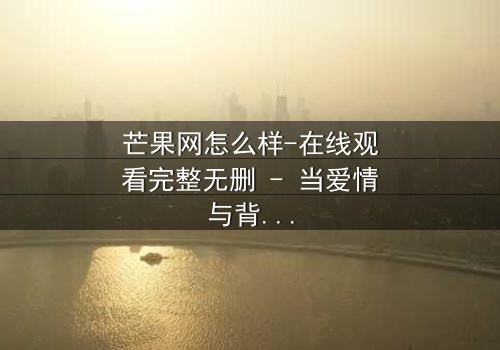 芒果网怎么样-在线观看完整无删 - 当爱情与背叛交织的致命漩涡