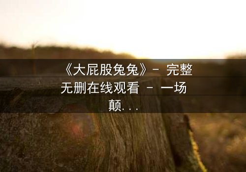 《大屁股兔兔》- 完整无删在线观看 - 一场颠覆童年的奇幻冒险