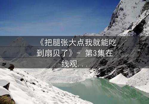 《把腿张大点我就能吃到扇贝了》- 第3集在线观看 - 一场关于欲望与救赎的隐秘交易