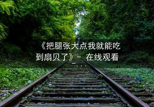 《把腿张大点我就能吃到扇贝了》- 在线观看 - 一场禁忌与欲望的终极博弈