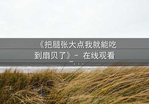 《把腿张大点我就能吃到扇贝了》- 在线观看 - 当欲望与纯真相撞,谁将沉沦?