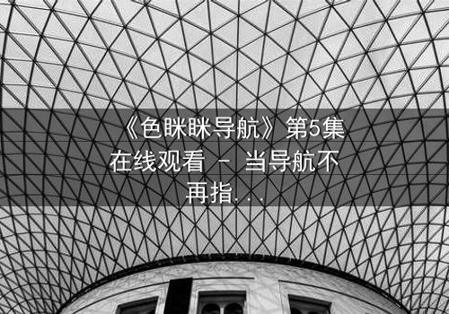 《色眯眯导航》第5集在线观看 - 当导航不再指路,而是指向欲望深渊