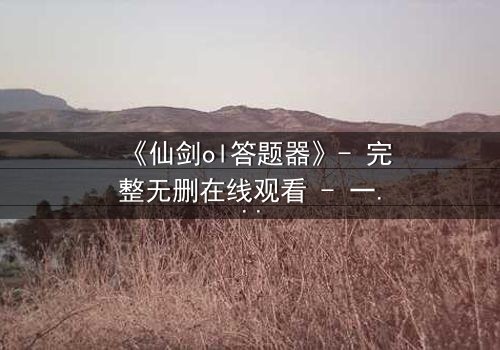 《仙剑ol答题器》- 完整无删在线观看 - 一场跨越虚拟与现实的生死抉择