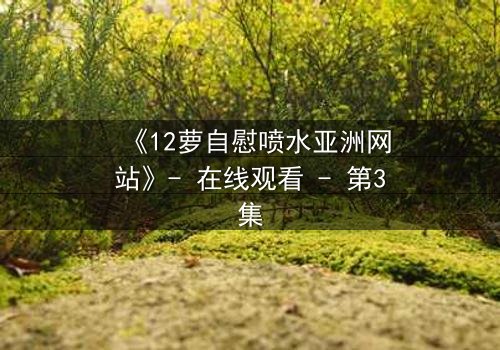 《12萝自慰喷水亚洲网站》- 在线观看 - 第3集