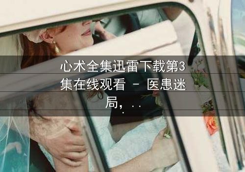 心术全集迅雷下载第3集在线观看 - 医患迷局,谁在操控生死?