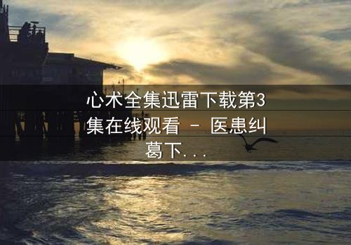 心术全集迅雷下载第3集在线观看 - 医患纠葛下的生死抉择,你敢直面真相吗?