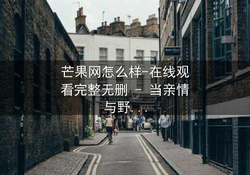 芒果网怎么样-在线观看完整无删 - 当亲情与野心在商战中激烈碰撞