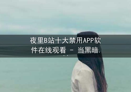 夜里B站十大禁用APP软件在线观看 - 当黑暗APP解锁禁忌,你敢点开吗?