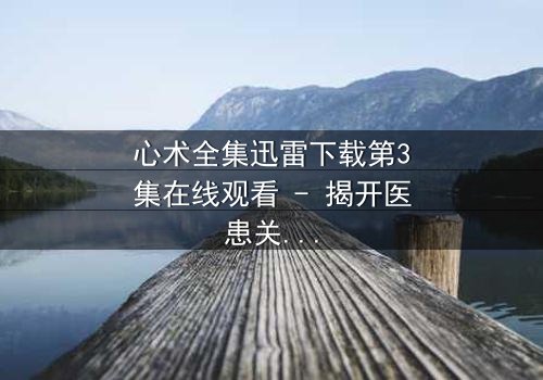 心术全集迅雷下载第3集在线观看 - 揭开医患关系的隐秘真相