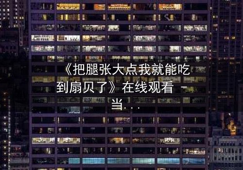 《把腿张大点我就能吃到扇贝了》在线观看 - 当欲望与纯真相撞,谁能全身而退?