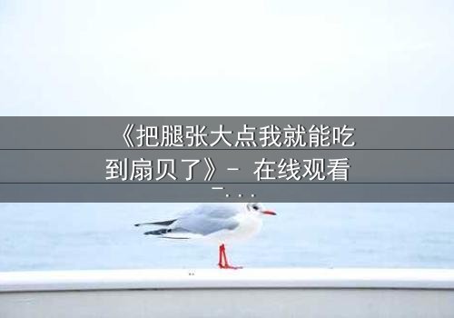 《把腿张大点我就能吃到扇贝了》- 在线观看 - 当欲望与纯真相撞,谁将沉沦?