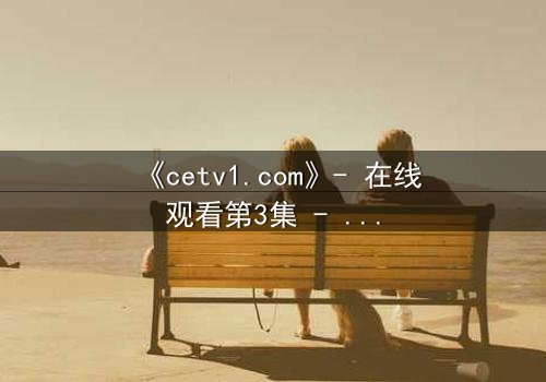 《cetv1.com》- 在线观看第3集 - 当真相撕裂亲情,谁将坠入深渊?