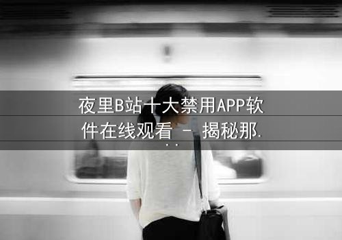 夜里B站十大禁用APP软件在线观看 - 揭秘那些被禁止的深夜诱惑