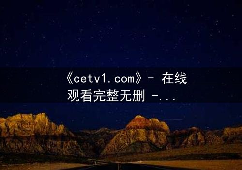 《cetv1.com》- 在线观看完整无删 - 揭开隐藏的真相,你敢直面吗?
