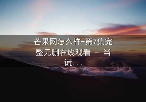 芒果网怎么样-第7集完整无删在线观看 - 当谎言编织的网开始崩塌