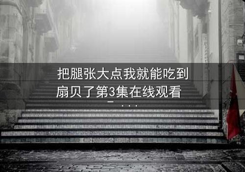 把腿张大点我就能吃到扇贝了第3集在线观看 - 一场关于欲望与救赎的隐秘交易