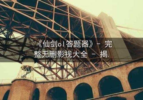 《仙剑ol答题器》- 完整无删影视大全 - 揭开隐藏的答题密码,解锁仙侠世界的终极秘密!