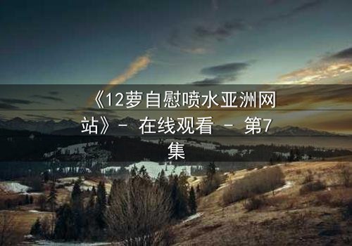 《12萝自慰喷水亚洲网站》- 在线观看 - 第7集