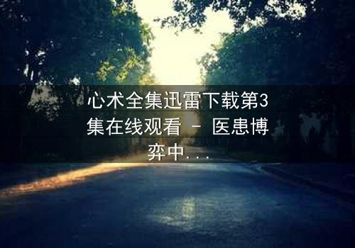 心术全集迅雷下载第3集在线观看 - 医患博弈中的人性深渊