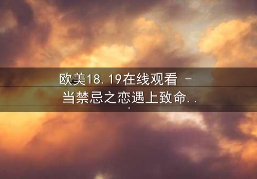 欧美18.19在线观看 - 当禁忌之恋遇上致命真相,你敢直面吗?