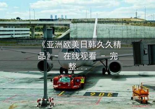 《亚洲欧美日韩久久精品》- 在线观看 - 完整无删第7集