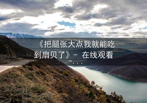 《把腿张大点我就能吃到扇贝了》- 在线观看 - 当欲望与纯真相撞,谁将沉沦?