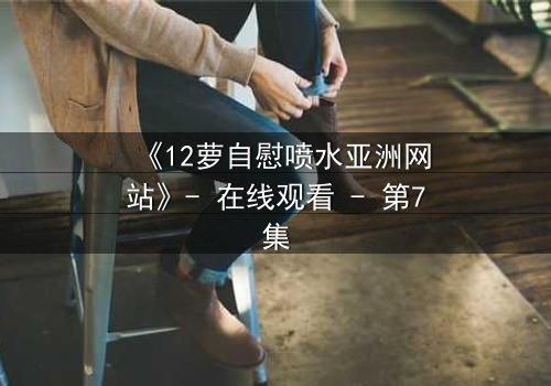 《12萝自慰喷水亚洲网站》- 在线观看 - 第7集