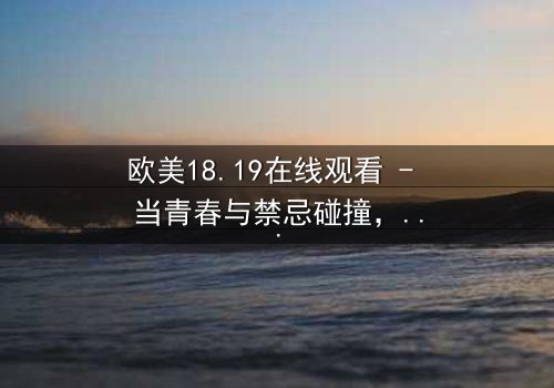 欧美18.19在线观看 - 当青春与禁忌碰撞,谁将揭开真相?