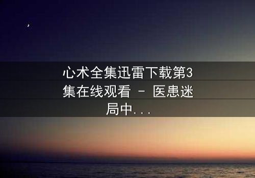 心术全集迅雷下载第3集在线观看 - 医患迷局中,谁在操控生死?