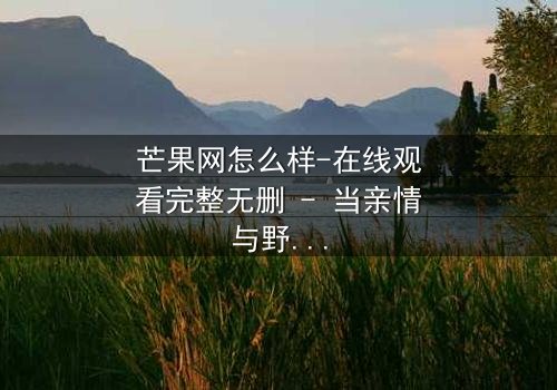 芒果网怎么样-在线观看完整无删 - 当亲情与野心在数字洪流中激烈碰撞