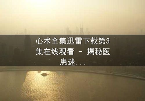 心术全集迅雷下载第3集在线观看 - 揭秘医患迷局中的生死抉择