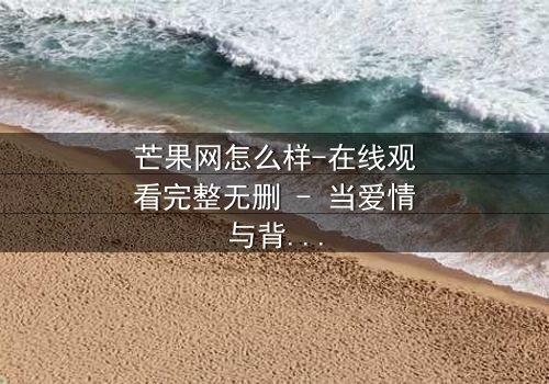 芒果网怎么样-在线观看完整无删 - 当爱情与背叛交织的致命漩涡