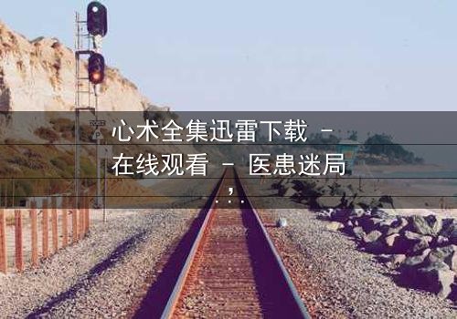 心术全集迅雷下载 - 在线观看 - 医患迷局,谁在操控生死?