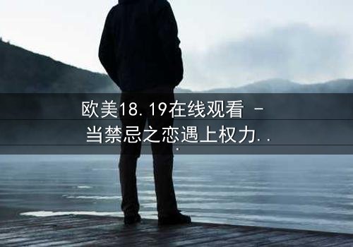 欧美18.19在线观看 - 当禁忌之恋遇上权力游戏,谁将主宰命运?