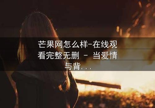 芒果网怎么样-在线观看完整无删 - 当爱情与背叛交织的致命抉择