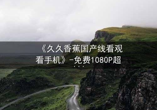 《久久香蕉国产线看观看手机》-免费1080P超清 - 第7集完整无删