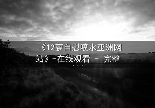 《12萝自慰喷水亚洲网站》-在线观看 - 完整无删第7集