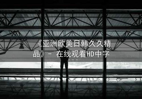 《亚洲欧美日韩久久精品》- 在线观看HD中字 - 免费1080P超清完整无删