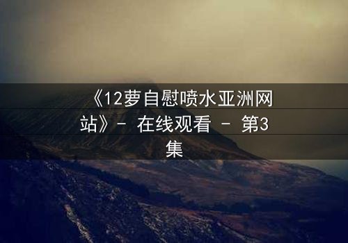 《12萝自慰喷水亚洲网站》- 在线观看 - 第3集