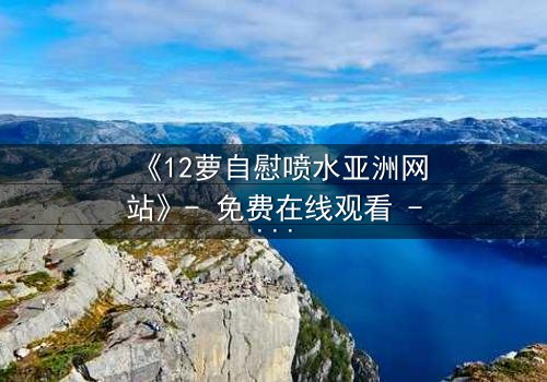 《12萝自慰喷水亚洲网站》- 免费在线观看 - 第7集HD中字