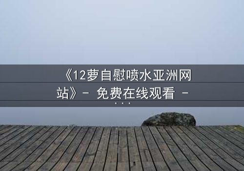 《12萝自慰喷水亚洲网站》- 免费在线观看 - 第7集HD中字