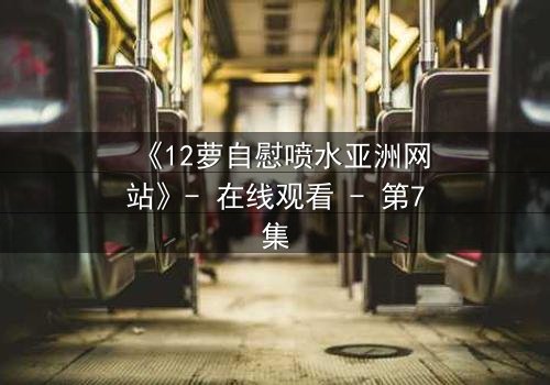 《12萝自慰喷水亚洲网站》- 在线观看 - 第7集