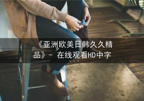 《亚洲欧美日韩久久精品》- 在线观看HD中字 - 免费1080P超清完整无删
