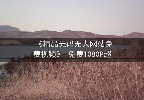 《精品无码无人网站免费视频》-免费1080P超清 - 在线观看HD中字