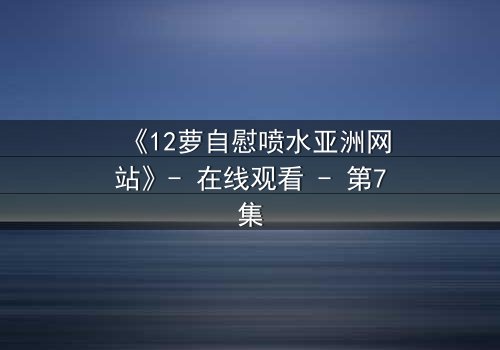 《12萝自慰喷水亚洲网站》- 在线观看 - 第7集